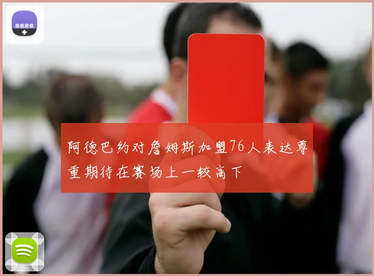 阿德巴约对詹姆斯加盟76人表达尊重期待在赛场上一较高下
