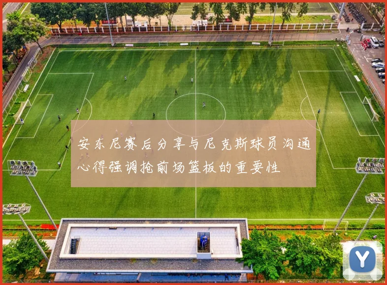 安东尼赛后分享与尼克斯球员沟通心得强调抢前场篮板的重要性