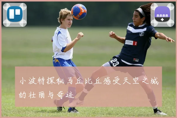 小波特探秘马丘比丘感受天空之城的壮丽与奇迹
